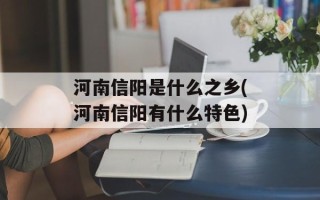 河南信阳是什么之乡(河南信阳有什么特色)