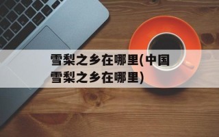 雪梨之乡在哪里(中国雪梨之乡在哪里)