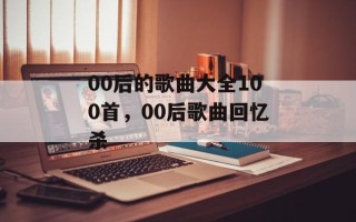 00后的歌曲大全100首，00后歌曲回忆杀