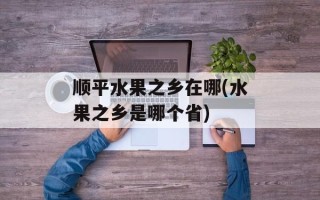 顺平水果之乡在哪(水果之乡是哪个省)