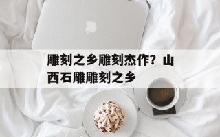 雕刻之乡雕刻杰作？山西石雕雕刻之乡
