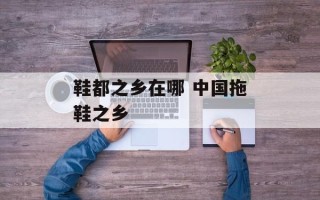 鞋都之乡在哪 中国拖鞋之乡
