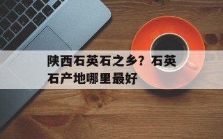 陕西石英石之乡？石英石产地哪里最好