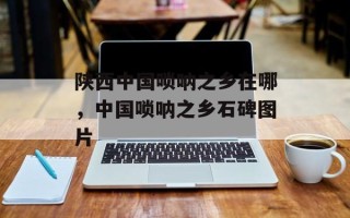 陕西中国唢呐之乡在哪，中国唢呐之乡石碑图片