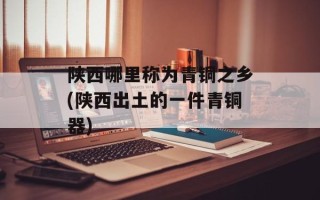 陕西哪里称为青铜之乡(陕西出土的一件青铜器)