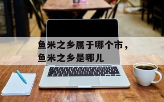 鱼米之乡属于哪个市，鱼米之乡是哪儿