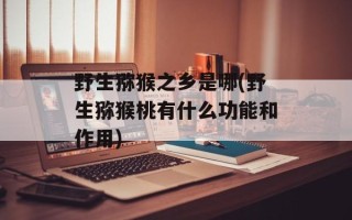 野生猕猴之乡是哪(野生猕猴桃有什么功能和作用)