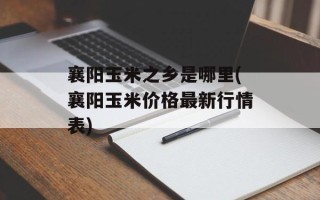 襄阳玉米之乡是哪里(襄阳玉米价格最新行情表)