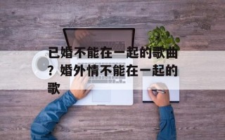 已婚不能在一起的歌曲？婚外情不能在一起的歌