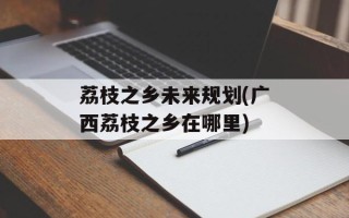 荔枝之乡未来规划(广西荔枝之乡在哪里)