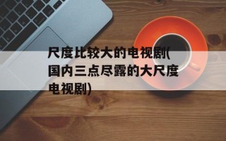 尺度比较大的电视剧(国内三点尽露的大尺度电视剧)
