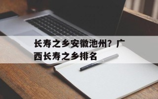 长寿之乡安徽池州？广西长寿之乡排名