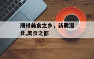 潮州美食之乡，新质潮食,美食之都
