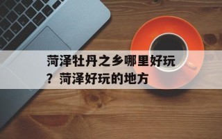菏泽牡丹之乡哪里好玩？菏泽好玩的地方