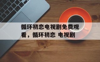 循环初恋电视剧免费观看，循环初恋 电视剧