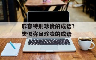 形容特别珍贵的成语？类似弥足珍贵的成语