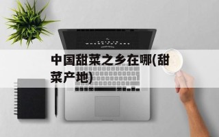 中国甜菜之乡在哪(甜菜产地)