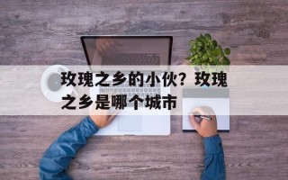 玫瑰之乡的小伙？玫瑰之乡是哪个城市