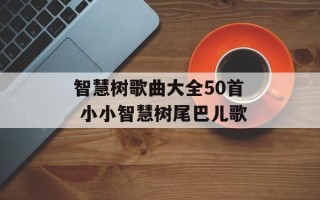 智慧树歌曲大全50首 小小智慧树尾巴儿歌