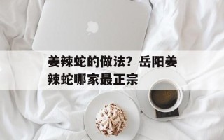 姜辣蛇的做法？岳阳姜辣蛇哪家最正宗