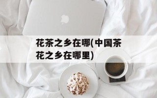 花茶之乡在哪(中国茶花之乡在哪里)
