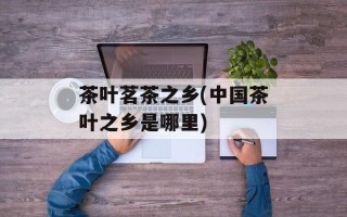 茶叶茗茶之乡(中国茶叶之乡是哪里)