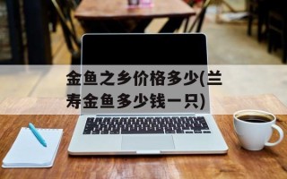 金鱼之乡价格多少(兰寿金鱼多少钱一只)