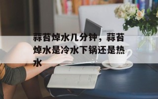 蒜苔焯水几分钟，蒜苔焯水是冷水下锅还是热水