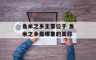 鱼米之乡主要位于 鱼米之乡是哪里的美称
