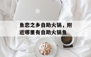 鱼恋之乡自助火锅，附近哪里有自助火锅鱼