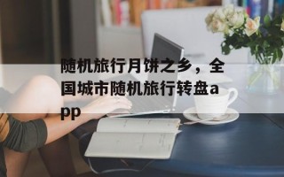 随机旅行月饼之乡，全国城市随机旅行转盘app