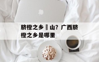 脐橙之乡崀山？广西脐橙之乡是哪里
