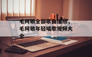 毛阿敏全部歌曲播放，毛阿敏年轻唱歌视频大全