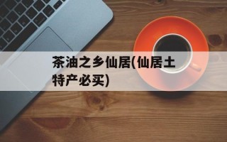 茶油之乡仙居(仙居土特产必买)