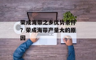 荣成海带之乡优势条件？荣成海带产量大的原因