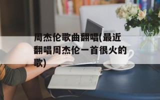 周杰伦歌曲翻唱(最近翻唱周杰伦一首很火的歌)