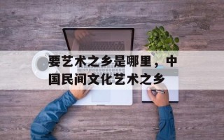 要艺术之乡是哪里，中国民间文化艺术之乡