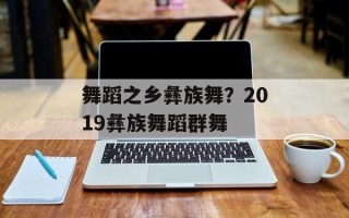 舞蹈之乡彝族舞？2019彝族舞蹈群舞