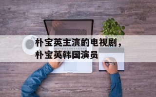 朴宝英主演的电视剧，朴宝英韩国演员