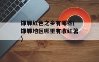 邯郸红色之乡有哪些(邯郸地区哪里有收红著)