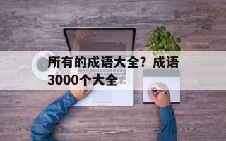所有的成语大全？成语3000个大全