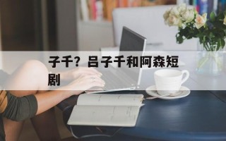 子千？吕子千和阿森短剧