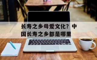 长寿之乡母爱文化？中国长寿之乡都是哪里