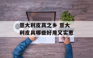 意大利皮具之乡 意大利皮具哪些好用又实惠
