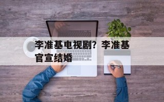 李准基电视剧？李准基官宣结婚