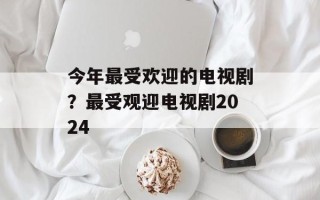 今年最受欢迎的电视剧？最受观迎电视剧2024