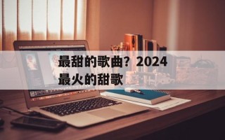 最甜的歌曲？2024最火的甜歌