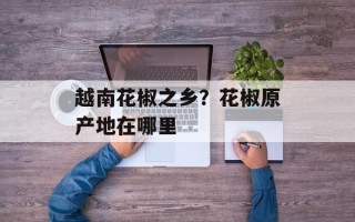 越南花椒之乡？花椒原产地在哪里