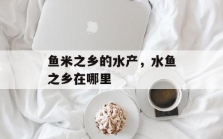 鱼米之乡的水产，水鱼之乡在哪里