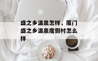 盛之乡温泉怎样，厦门盛之乡温泉度假村怎么样